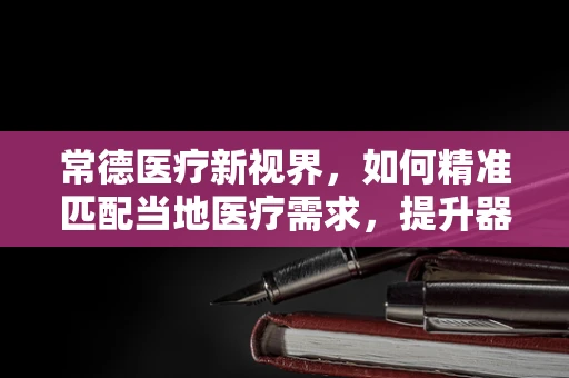 常德医疗新视界，如何精准匹配当地医疗需求，提升器械应用效率？
