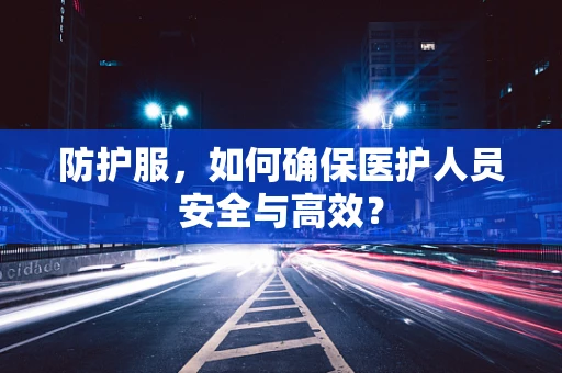 防护服，如何确保医护人员安全与高效？