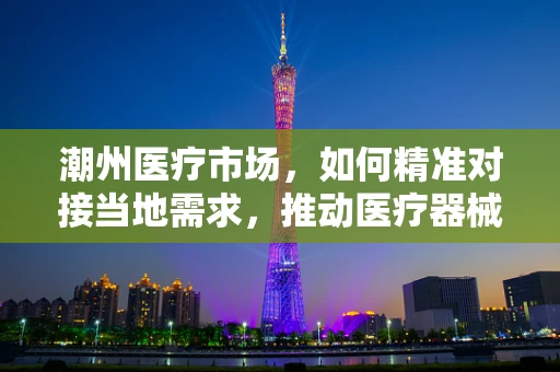 潮州医疗市场，如何精准对接当地需求，推动医疗器械创新应用？