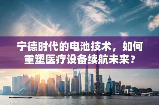 宁德时代的电池技术，如何重塑医疗设备续航未来？