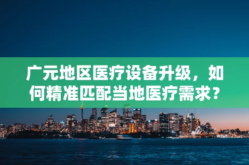 广元地区医疗设备升级，如何精准匹配当地医疗需求？