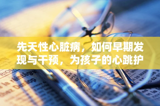 先天性心脏病，如何早期发现与干预，为孩子的心跳护航？