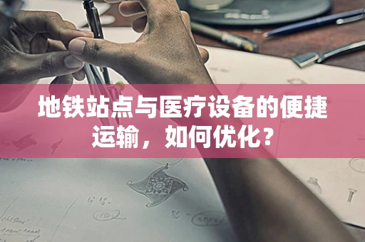 地铁站点与医疗设备的便捷运输，如何优化？