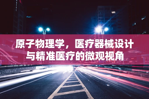 原子物理学，医疗器械设计与精准医疗的微观视角