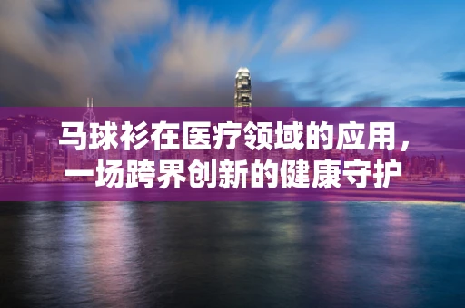 马球衫在医疗领域的应用，一场跨界创新的健康守护