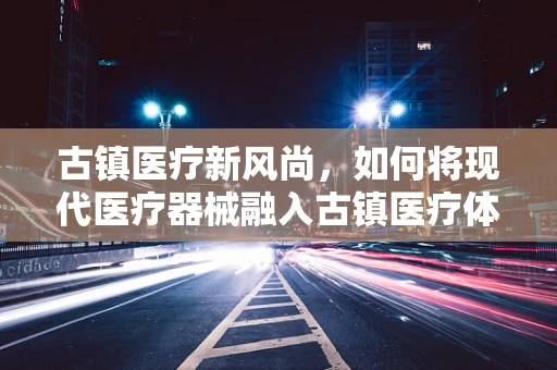 古镇医疗新风尚，如何将现代医疗器械融入古镇医疗体系？