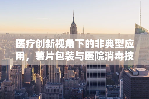医疗创新视角下的非典型应用，薯片包装与医院消毒技术的巧妙结合