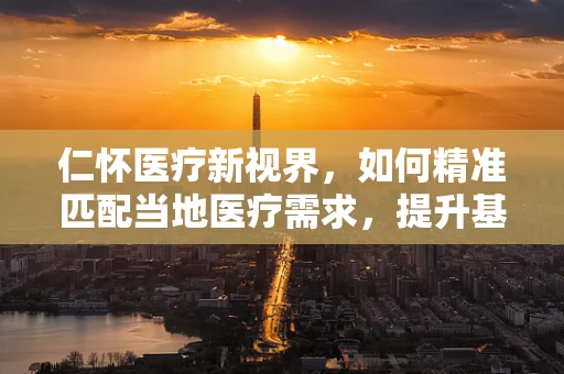 仁怀医疗新视界，如何精准匹配当地医疗需求，提升基层诊疗水平？