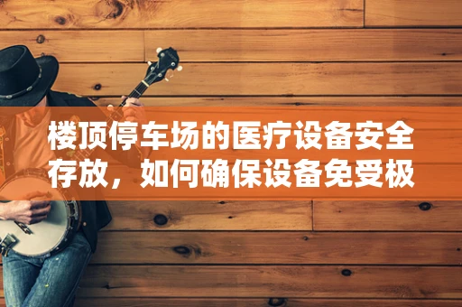 楼顶停车场的医疗设备安全存放，如何确保设备免受极端天气影响？