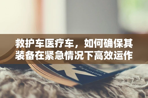 救护车医疗车，如何确保其装备在紧急情况下高效运作？
