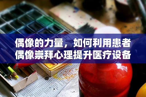 偶像的力量，如何利用患者偶像崇拜心理提升医疗设备销售？