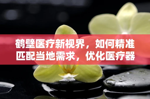 鹤壁医疗新视界，如何精准匹配当地需求，优化医疗器械配置？