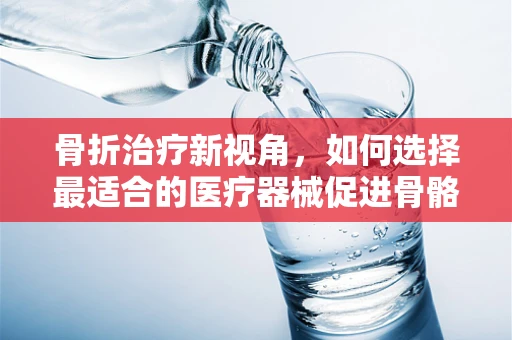 骨折治疗新视角，如何选择最适合的医疗器械促进骨骼愈合？