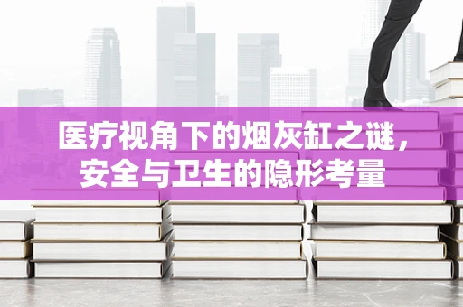 医疗视角下的烟灰缸之谜，安全与卫生的隐形考量