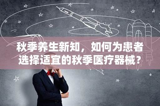 秋季养生新知，如何为患者选择适宜的秋季医疗器械？