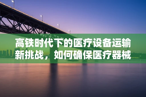 高铁时代下的医疗设备运输新挑战，如何确保医疗器械的‘高速’安全？