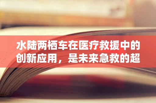 水陆两栖车在医疗救援中的创新应用，是未来急救的超级英雄吗？