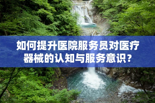 如何提升医院服务员对医疗器械的认知与服务意识？
