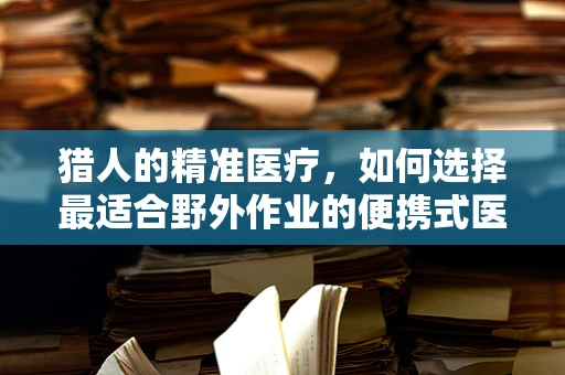猎人的精准医疗，如何选择最适合野外作业的便携式医疗设备？