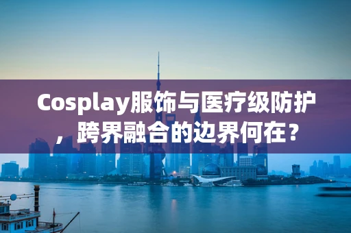 Cosplay服饰与医疗级防护，跨界融合的边界何在？