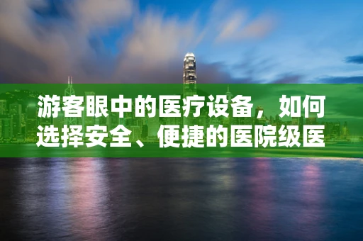 游客眼中的医疗设备，如何选择安全、便捷的医院级医疗器械？