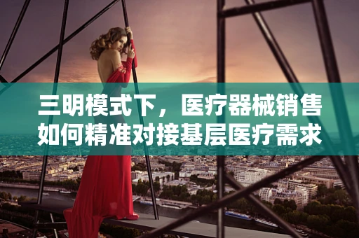三明模式下，医疗器械销售如何精准对接基层医疗需求？