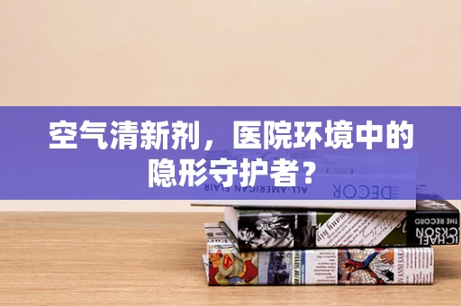 空气清新剂，医院环境中的隐形守护者？