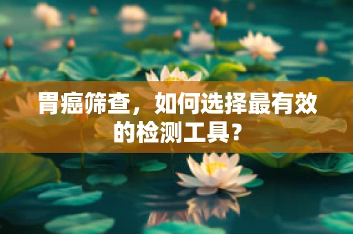胃癌筛查，如何选择最有效的检测工具？
