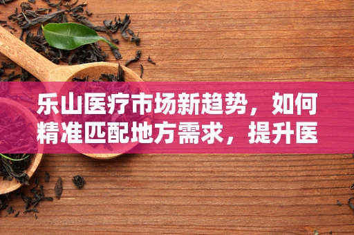 乐山医疗市场新趋势，如何精准匹配地方需求，提升医疗服务质量？