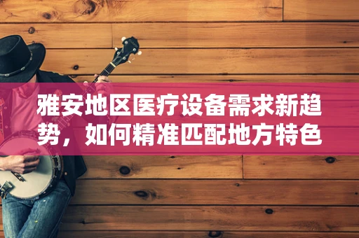 雅安地区医疗设备需求新趋势，如何精准匹配地方特色？