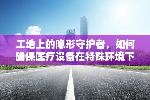 工地上的隐形守护者，如何确保医疗设备在特殊环境下的安全与高效？