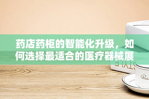 药店药柜的智能化升级，如何选择最适合的医疗器械展示解决方案？