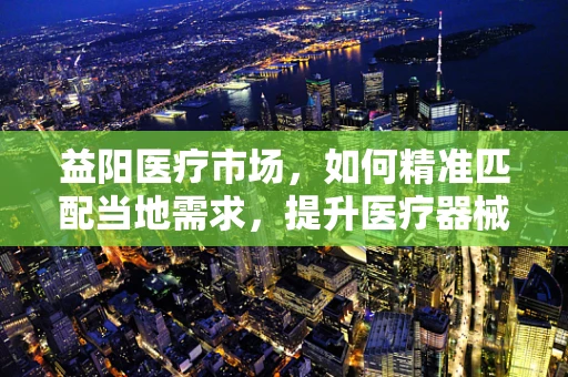 益阳医疗市场，如何精准匹配当地需求，提升医疗器械的益处？