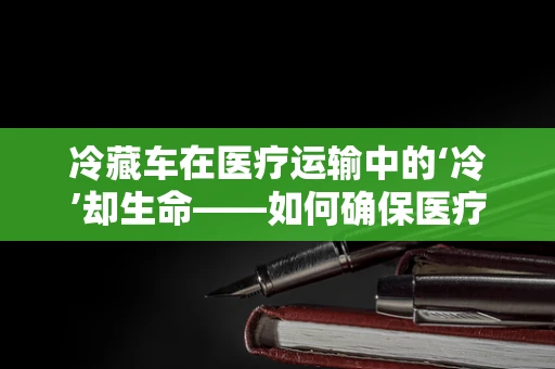 冷藏车在医疗运输中的‘冷’却生命——如何确保医疗器械的恒温安全？