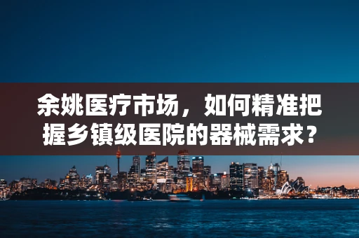 余姚医疗市场，如何精准把握乡镇级医院的器械需求？