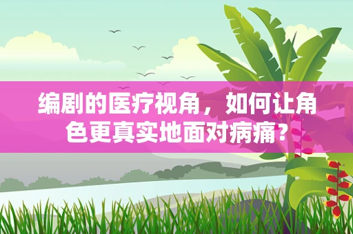 编剧的医疗视角，如何让角色更真实地面对病痛？