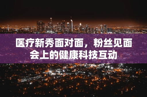 医疗新秀面对面，粉丝见面会上的健康科技互动