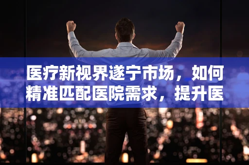 医疗新视界遂宁市场，如何精准匹配医院需求，提升医疗器械的对症下药策略？