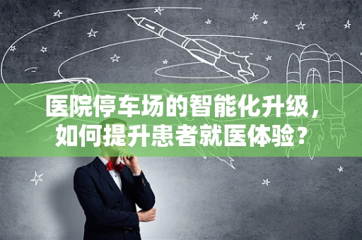 医院停车场的智能化升级，如何提升患者就医体验？