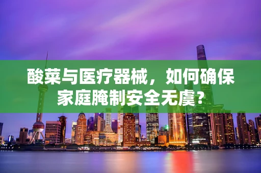 酸菜与医疗器械，如何确保家庭腌制安全无虞？