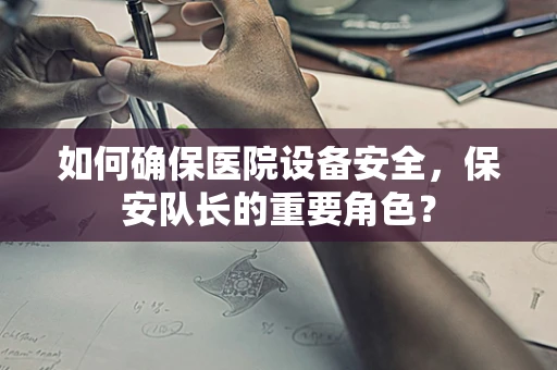 如何确保医院设备安全，保安队长的重要角色？