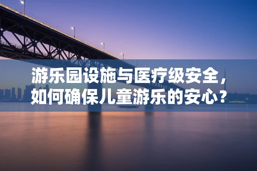 游乐园设施与医疗级安全，如何确保儿童游乐的安心？