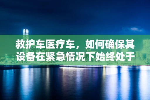 救护车医疗车，如何确保其设备在紧急情况下始终处于最佳状态？