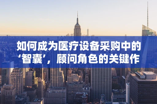 如何成为医疗设备采购中的‘智囊’，顾问角色的关键作用？