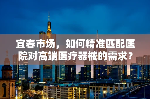 宜春市场，如何精准匹配医院对高端医疗器械的需求？