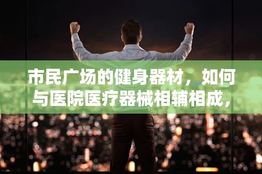 市民广场的健身器材，如何与医院医疗器械相辅相成，促进全民健康？