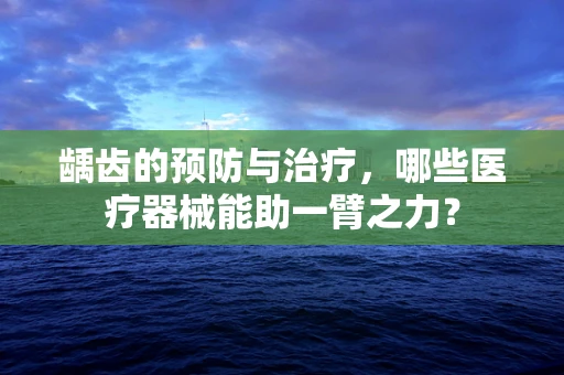 龋齿的预防与治疗，哪些医疗器械能助一臂之力？