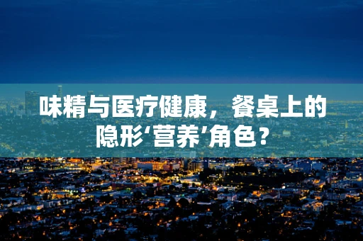 味精与医疗健康，餐桌上的隐形‘营养’角色？