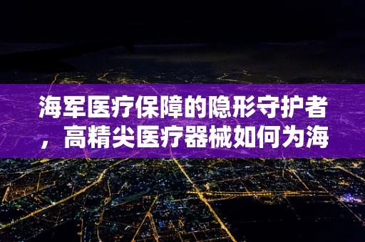 海军医疗保障的隐形守护者，高精尖医疗器械如何为海上安全护航？