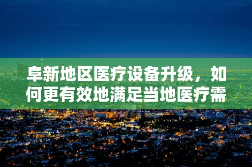 阜新地区医疗设备升级，如何更有效地满足当地医疗需求？